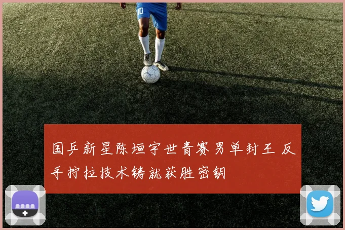 国乒新星陈垣宇世青赛男单封王 反手拧拉技术铸就获胜密钥