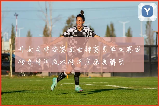 丹麦名将安赛龙世锦赛男单决赛逆转李诗沣技术转折点深度解密