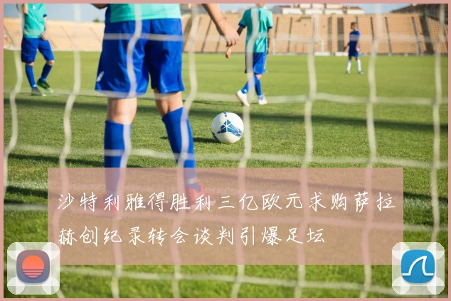 沙特利雅得胜利三亿欧元求购萨拉赫创纪录转会谈判引爆足坛