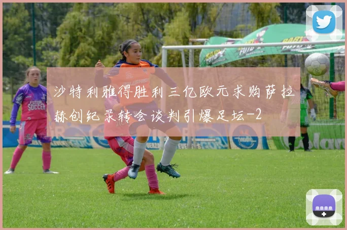 沙特利雅得胜利三亿欧元求购萨拉赫创纪录转会谈判引爆足坛
