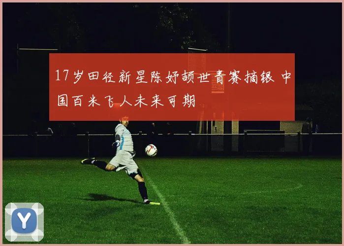 17岁田径新星陈妤颉世青赛摘银 中国百米飞人未来可期