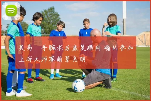 吴易昺手腕术后康复顺利 确认参加上海大师赛前景光明