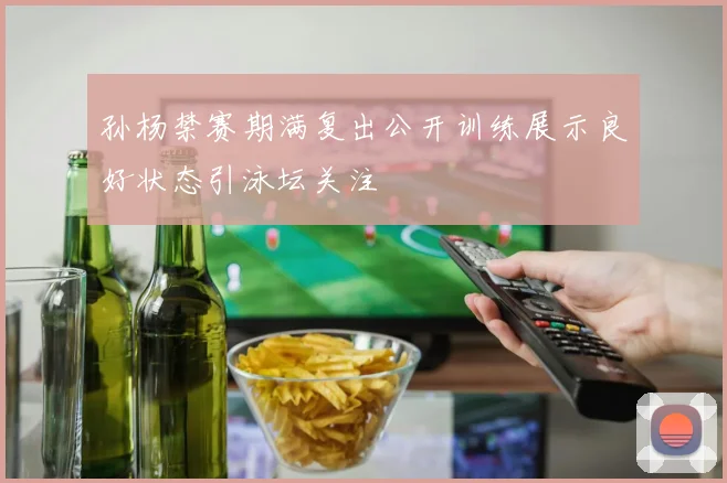 孙杨禁赛期满复出公开训练展示良好状态引泳坛关注