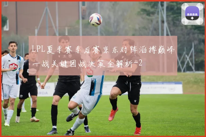 LPL夏季赛季后赛京东对阵滔搏巅峰一战关键团战决策全解析
