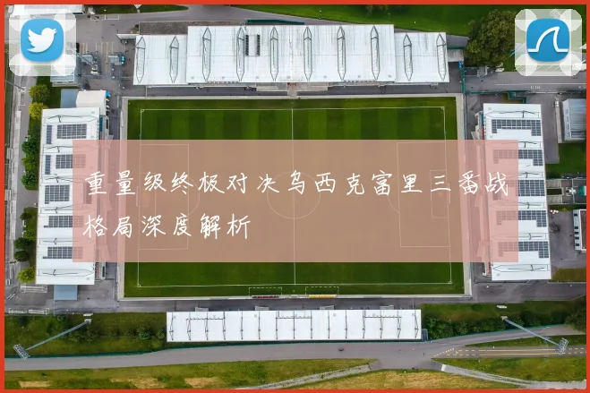 重量级终极对决乌西克富里三番战格局深度解析