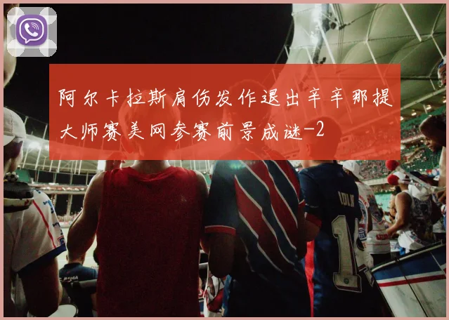 阿尔卡拉斯肩伤发作退出辛辛那提大师赛美网参赛前景成谜