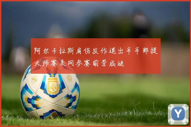 阿尔卡拉斯肩伤发作退出辛辛那提大师赛美网参赛前景成谜