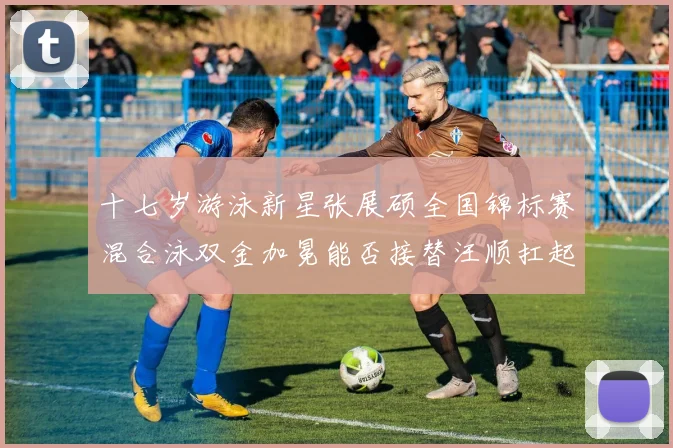 十七岁游泳新星张展硕全国锦标赛混合泳双金加冕能否接替汪顺扛起大旗