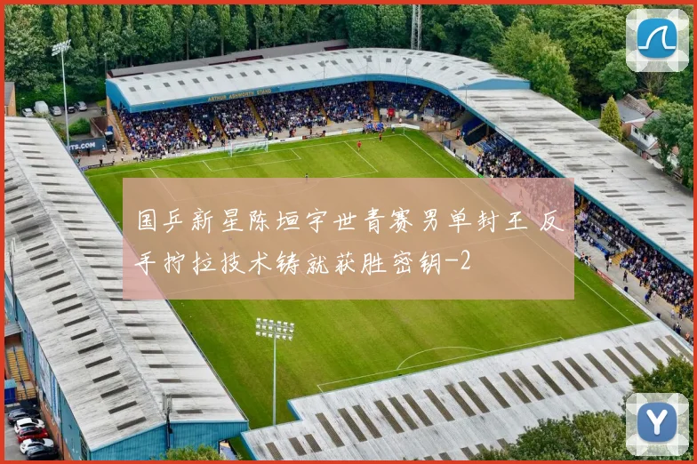 国乒新星陈垣宇世青赛男单封王 反手拧拉技术铸就获胜密钥